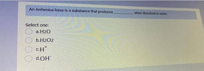 An Arrhenius base is a substance that produces.
Select one:
a.H2O
b.H202
C.H
d.OH
when dissolved in water.