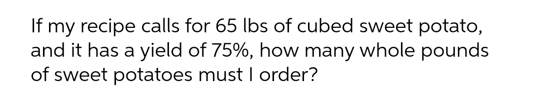 If my recipe calls for 65 lbs of cubed sweet potato,
and it has a yield of 75%, how many whole pounds
of sweet potatoes must I order?
