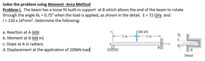Solve the problem using Moment -Area Method
Problem I. The beam has a loose fit built-in support at B which allows the end of the beam to rotate
through the angle 9, = 0.75° when the load is applied, as shown in the detail. E = 72 GPa and
1 = 120 x 10 mm². Determine the following:
a. Reaction at A (KN)
200 kN
-2 m-
b. Moment at B (kN m)
c. Slope at A in radians
는
A
d. Displacement at the application of 200kN load
B
Detail
-2 m-
B