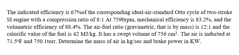 The indicated efficiency is 67%of the corresponding ideal-air-standard Otto cycle of two-stroke
SI engine with a compression ratio of 8:1 At 7590rpm, mechanical efficiency is 83.2%, and the
volumetric efficiency of 88.4%. The air-fuel ratio (gravimetric, that is by mass) is 12:1 and the
calorific value of the fuel is 42 MJ/kg. It has a swept volume of 756 cm³. The air is inducted at
71.5°F and 750.1torr. Determine the mass of air in kg/sec and brake power in KW.
