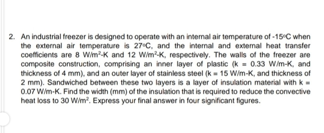 2. An industrial freezer is designed to operate with an internal air temperature of -15°C when
the external air temperature is 27°C, and the internal and external heat transfer
coefficients are 8 W/m²-K and 12 W/m2-K, respectively. The walls of the freezer are
composite construction, comprising an inner layer of plastic (k = 0.33 W/m-K, and
thickness of 4 mm), and an outer layer of stainless steel (k = 15 W/m-K, and thickness of
2 mm). Sandwiched between these two layers is a layer of insulation material with k =
0.07 W/m-K. Find the width (mm) of the insulation that is required to reduce the convective
heat loss to 30 W/m². Express your final answer in four significant figures.