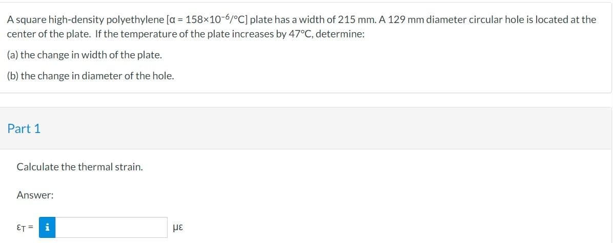 A square high-density polyethylene [a = 158x10-6/°C] plate has a width of 215 mm. A 129 mm diameter circular hole is located at the
center of the plate. If the temperature of the plate increases by 47°C, determine:
(a) the change in width of the plate.
(b) the change in diameter of the hole.
Part 1
Calculate the thermal strain.
Answer:
ET = i
με