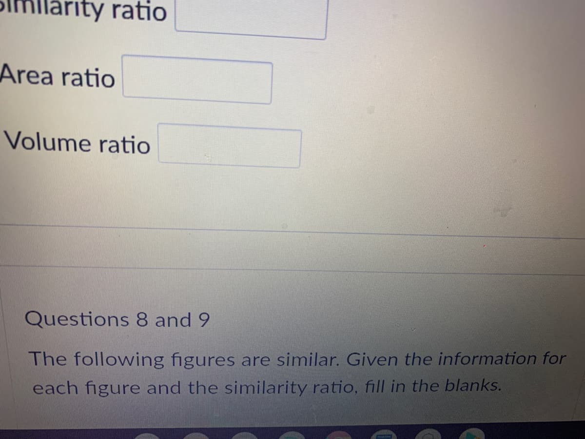 llarity ratio
Area ratio
Volume ratio
Questions 8 and 9
The following figures are similar. Given the information for
each figure and the similarity ratio, fill in the blanks.
