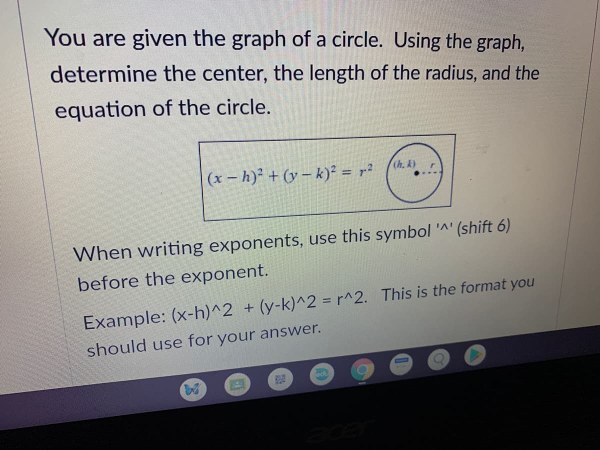 You are given the graph of a circle. Using the graph,
determine the center, the length of the radius, and the
equation of the circle.
(h. k)
(x – h)² + (y – k)² = r²
When writing exponents, use this symbol '^' (shift 6)
before the exponent.
Example: (x-h)^2 + (y-k)^2 = r^2. This is the format you
should use for your answer.
edu
