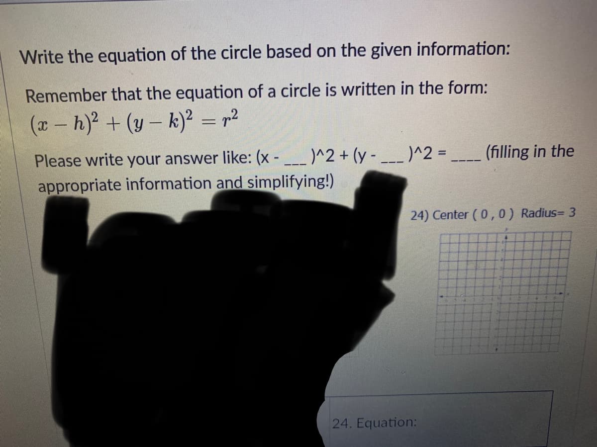 Write the equation of the circle based on the given information:
Remember that the equation of a circle is written in the form:
(*- h) + (y– k)² = r²
Please write your answer like: (x - __ )^2 + (y -
)^2 =
(filling in the
appropriate information and simplifying!)
24) Center (0,0) Radius= 3
24. Equation:
