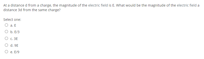 At a distance d from a charge, the magnitude of the electric field is E. What would be the magnitude of the electric field a
distance 3d from the same charge?
Select one:
O a. E
O b. E/3
О с. ЗЕ
O d. 9E
O e. E/9
