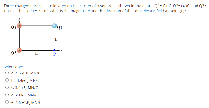 Three charged particles are located on the corner of a square as shown in the figure. Q1=-6 uC, Q2=+4uC, and Q3=
+10uC. The side L=15 cm. What is the magnitude and the direction of the total electric field at point (P)?
Q2
Q1
Q3
L
Select one:
O a. 4.6i-1.8j MN/C
O b. -3.4i+3j MN/C
О с. 3.41+3ј MN/C
O d. -10i-5j MN/C
O e. 4.6i+1.8j MN/C
