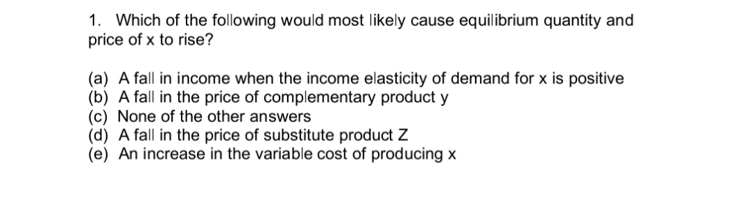 1. Which of the following would most likely cause equilibrium quantity and
price of x to rise?
(a) A fall in income when the income elasticity of demand for x is positive
(b) A fall in the price of complementary product y
(c) None of the other answers
(d) A fall in the price of substitute product Z
(e) An increase in the variable cost of producing x
