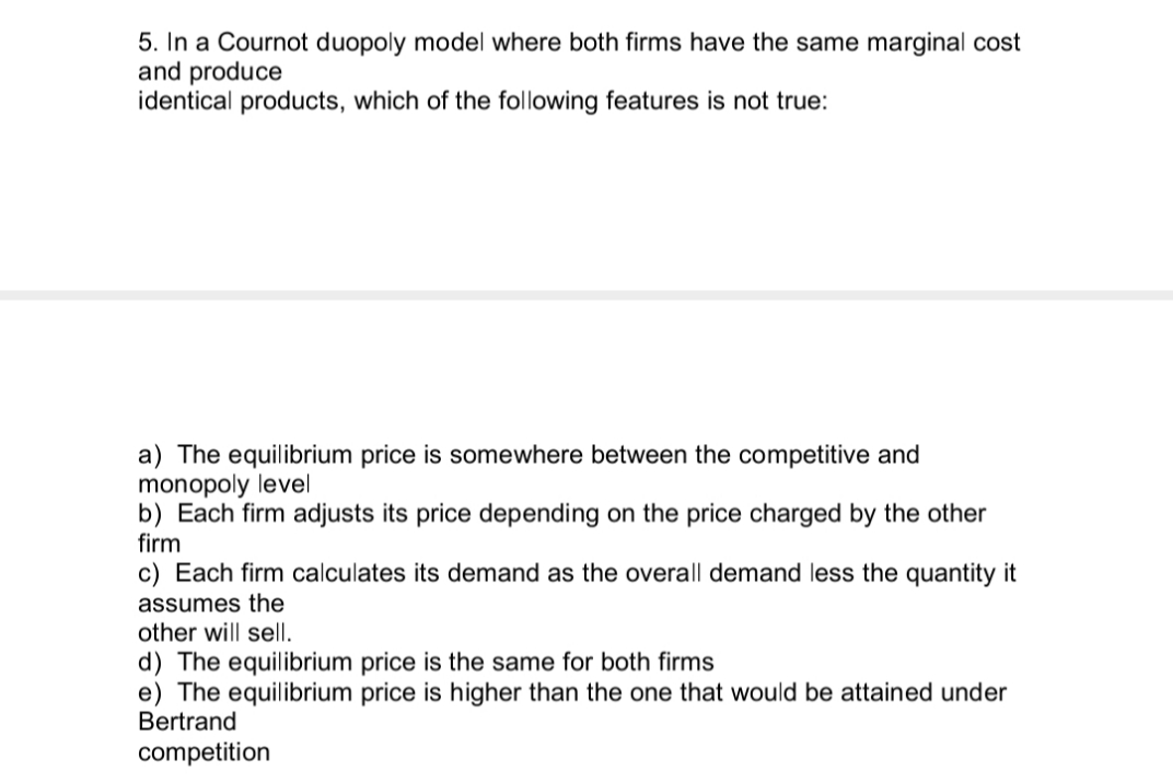 5. In a Cournot duopoly model where both firms have the same marginal cost
and produce
identical products, which of the following features is not true:
a) The equilibrium price is somewhere between the competitive and
monopoly level
b) Each firm adjusts its price depending on the price charged by the other
firm
c) Each firm calculates its demand as the overall demand less the quantity it
assumes the
other will sell.
d) The equilibrium price is the same for both firms
e) The equilibrium price is higher than the one that would be attained under
Bertrand
competition
