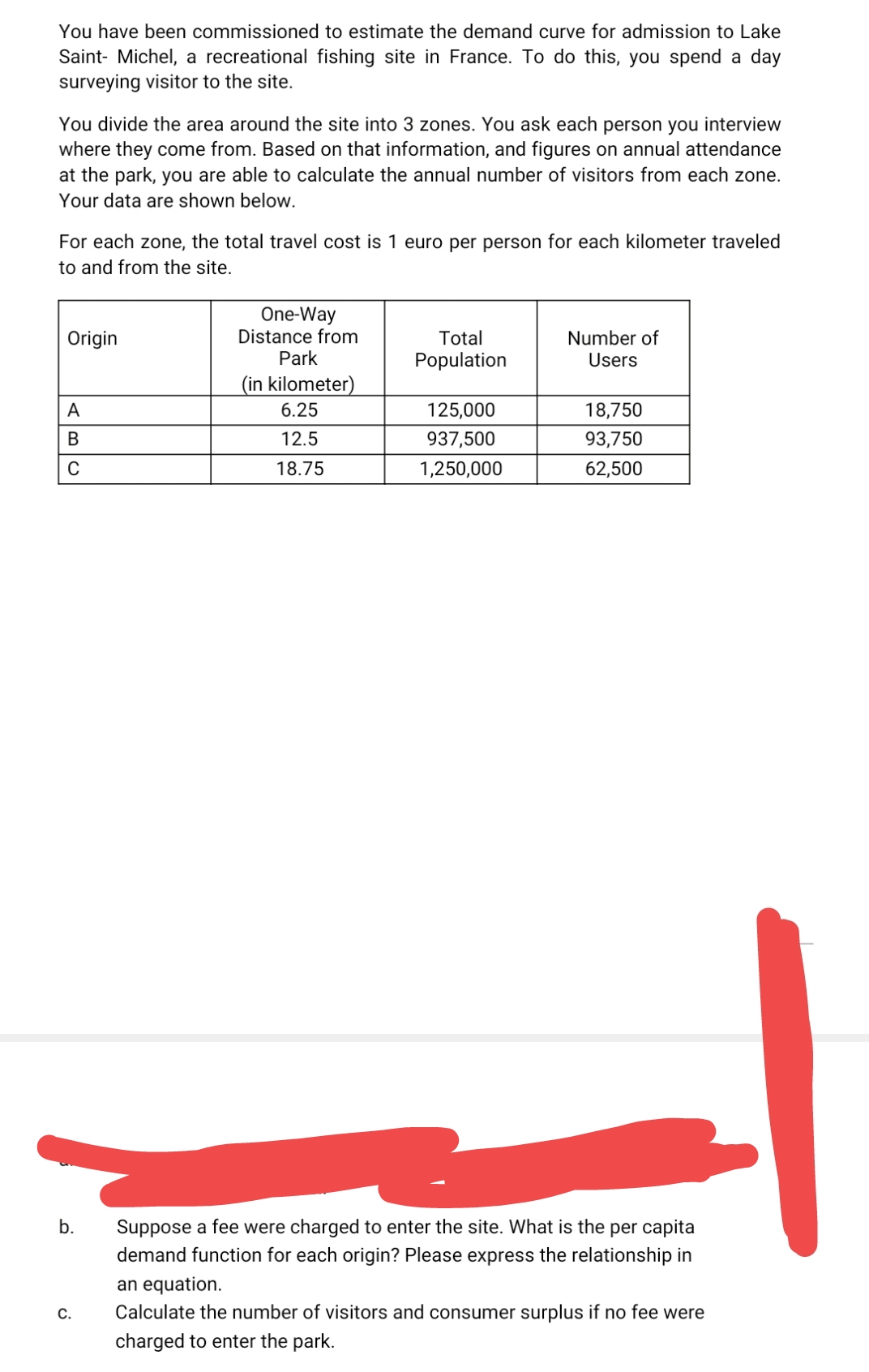 You have been commissioned to estimate the demand curve for admission to Lake
Saint- Michel, a recreational fishing site in France. To do this, you spend a day
surveying visitor to the site.
You divide the area around the site into 3 zones. You ask each person you interview
where they come from. Based on that information, and figures on annual attendance
at the park, you are able to calculate the annual number of visitors from each zone.
Your data are shown below.
For each zone, the total travel cost
1 euro per person for each kilometer traveled
to and from the site.
One-Way
Distance from
Park
Origin
Total
Number of
Population
Users
(in kilometer)
A
6.25
125,000
18,750
B
12.5
937,500
93,750
18.75
1,250,000
62,500
b.
Suppose a fee were charged to enter the site. What is the per capita
demand function for each origin? Please express the relationship in
an equation.
Calculate the number of visitors and consumer surplus if no fee were
C.
charged to enter the park.

