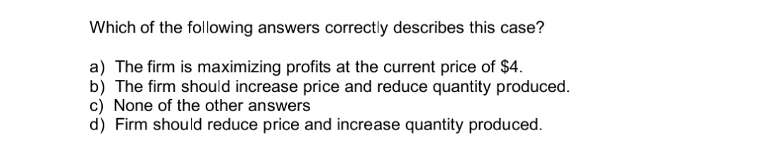 Which of the following answers correctly describes this case?
a) The firm is maximizing profits at the current price of $4.
b) The firm should increase price and reduce quantity produced.
c) None of the other answers
d) Firm should reduce price and increase quantity produced.
