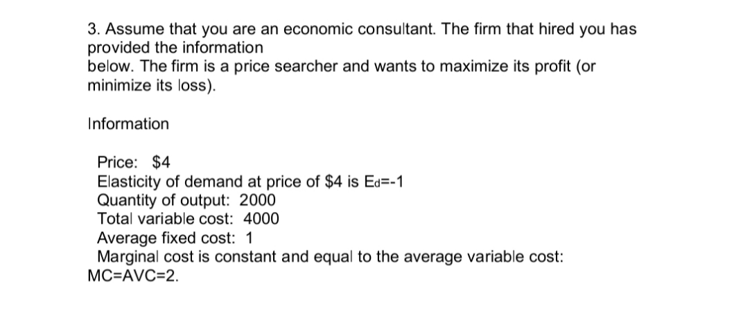 3. Assume that you are an economic consultant. The firm that hired you has
provided the information
below. The firm is a price searcher and wants to maximize its profit (or
minimize its loss).
Information
Price: $4
Elasticity of demand at price of $4 is Ed=-1
Quantity of output: 2000
Total variable cost: 4000
Average fixed cost: 1
Marginal cost is constant and equal to the average variable cost:
MC=AVC=2.

