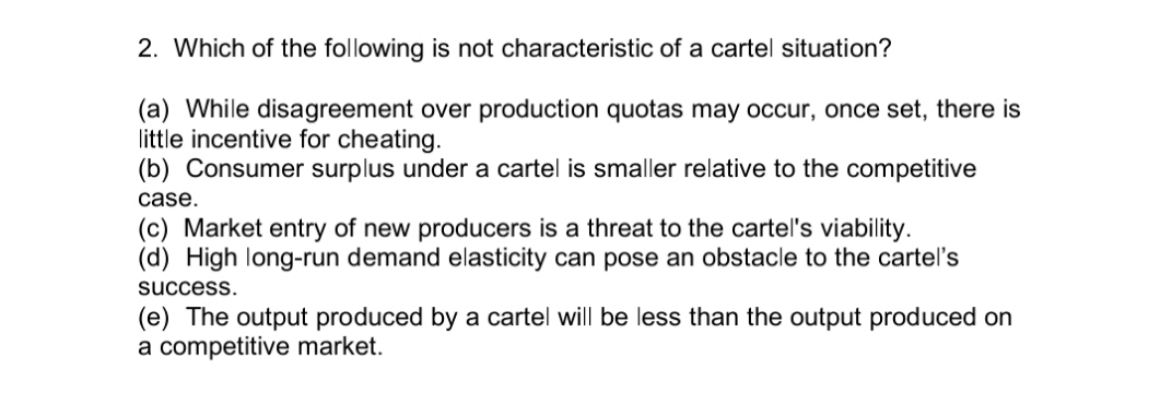 2. Which of the following is not characteristic of a cartel situation?
(a) While disagreement over production quotas may occur, once set, there is
little incentive for cheating.
(b) Consumer surplus under a cartel is smaller relative to the competitive
case.
(c) Market entry of new producers is a threat to the cartel's viability.
(d) High long-run demand elasticity can pose an obstacle to the cartel's
success.
(e) The output produced by a cartel will be less than the output produced on
a competitive market.
