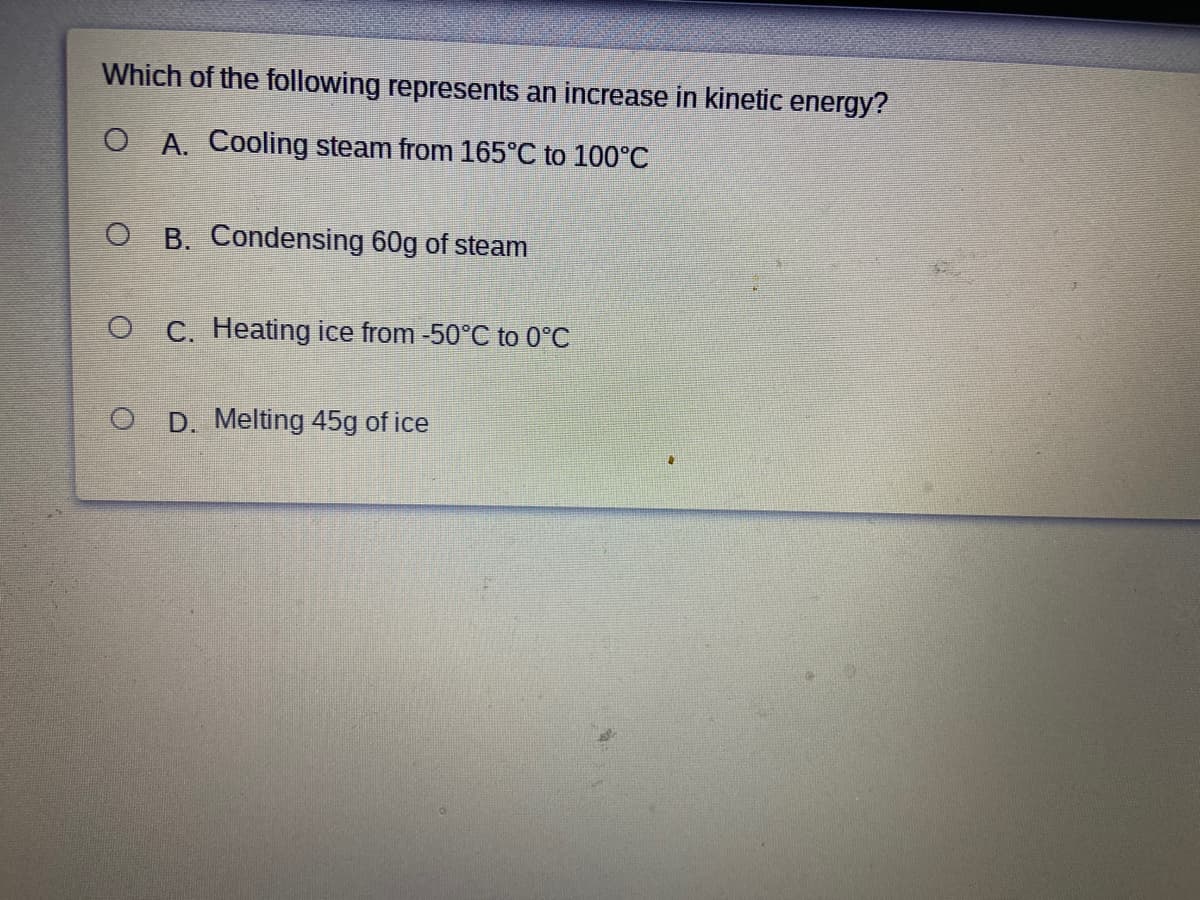Which of the following represents an increase in kinetic energy?
O A. Cooling steam from 165°C to 100°C
O B. Condensing 60g of steam
O C. Heating ice from -50°C to 0°C
D. Melting 45g of ice
