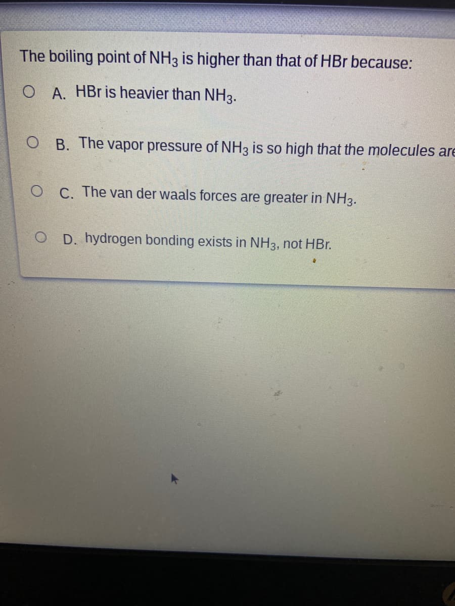The boiling point of NH3 is higher than that of HBr because:
O A. HBr is heavier than NH3.
O B. The vapor pressure of NH3 is so high that the molecules are
O C. The van der waals forces are greater in NH3.
O D. hydrogen bonding exists in NH3, not HBr.
