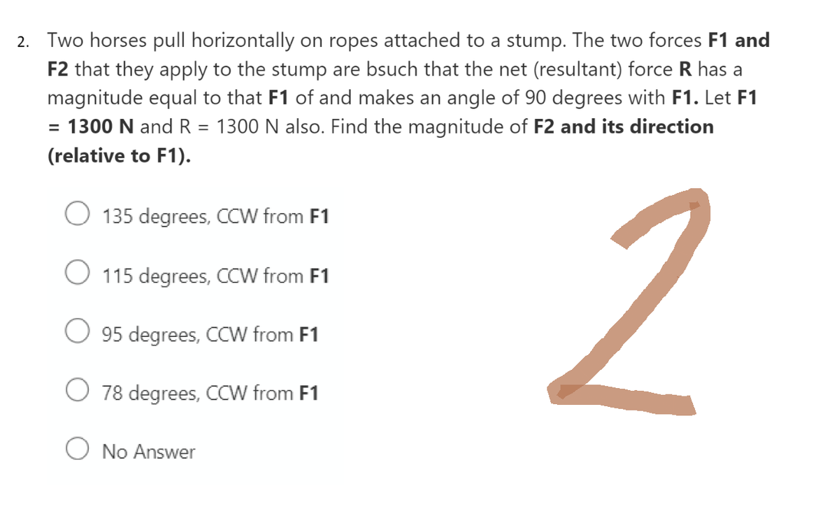 2. Two horses pull horizontally on ropes attached to a stump. The two forces F1 and
F2 that they apply to the stump are bsuch that the net (resultant) force R has a
magnitude equal to that F1 of and makes an angle of 90 degrees with F1. Let F1
= 1300 N and R
1300 N also. Find the magnitude of F2 and its direction
=
(relative to F1).
2
O 135 degrees, CCW from F1
O 115 degrees, CCW from F1
95 degrees, CCW from F1
78 degrees, CCW from F1
O No Answer