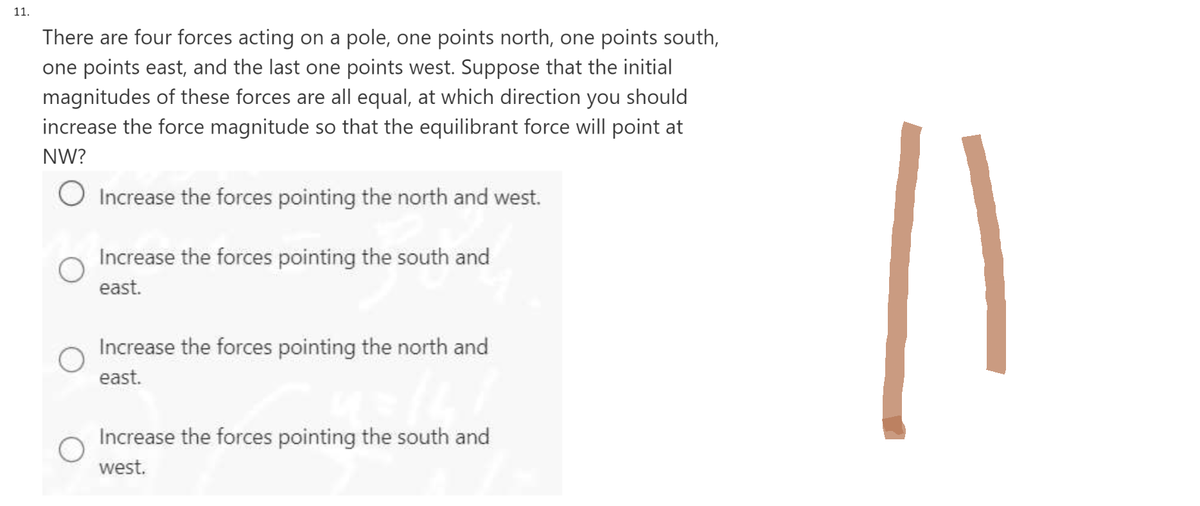 11.
There are four forces acting on a pole, one points north, one points south,
one points east, and the last one points west. Suppose that the initial
magnitudes of these forces are all equal, at which direction you should
increase the force magnitude so that the equilibrant force will point at
NW?
O Increase the forces pointing the north and west.
Increase the forces pointing the south and
east.
Increase the forces pointing the north and
east.
Increase the forces pointing the south and
west.