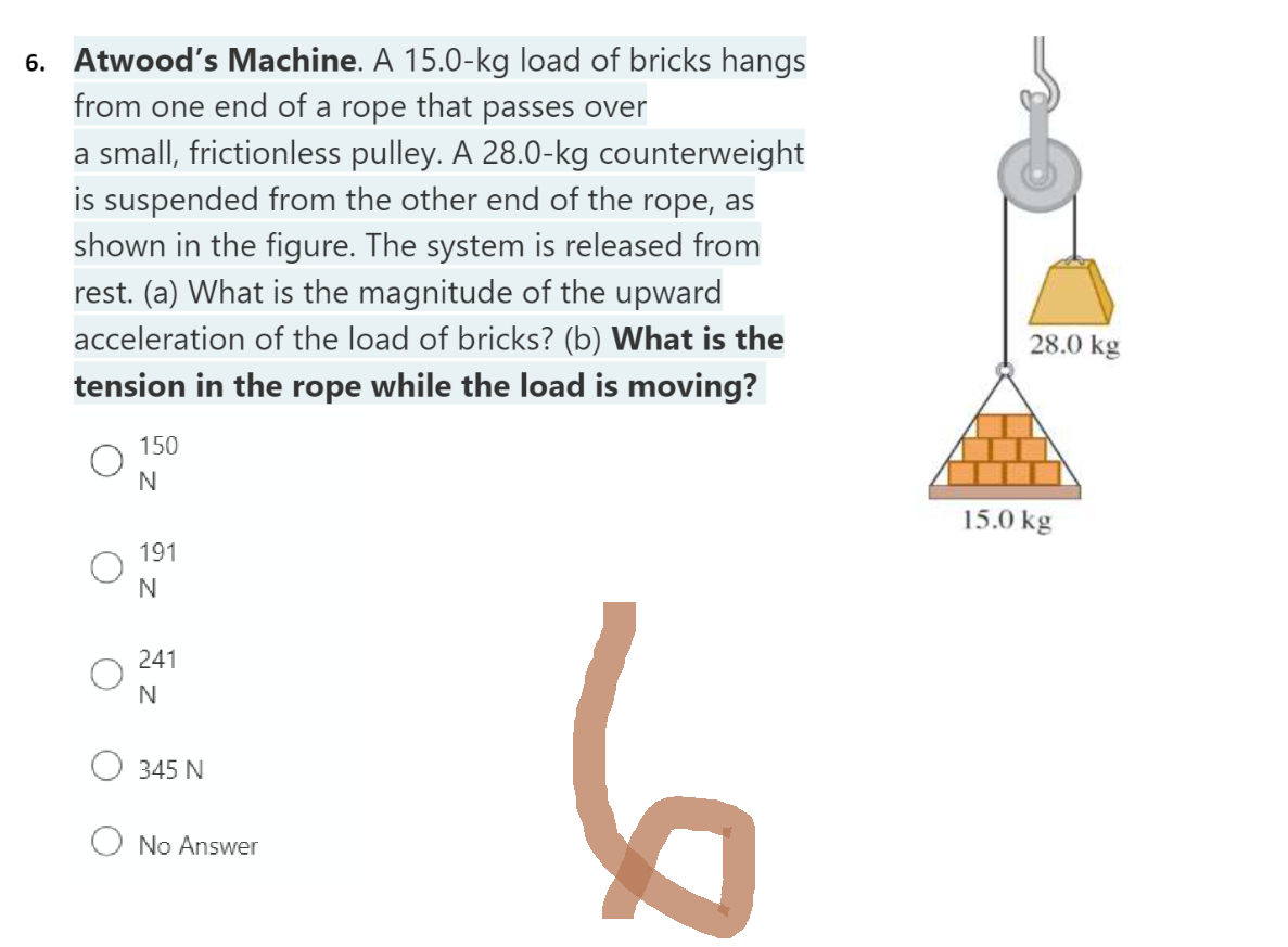 6. Atwood's Machine. A 15.0-kg load of bricks hangs
from one end of a rope that passes over
a small, frictionless pulley. A 28.0-kg counterweight
is suspended from the other end of the rope, as
shown in the figure. The system is released from
rest. (a) What is the magnitude of the upward
acceleration of the load of bricks? (b) What is the
tension in the rope while the load is moving?
6
150
N
191
N
241
N
345 N
No Answer
28.0 kg
15.0 kg