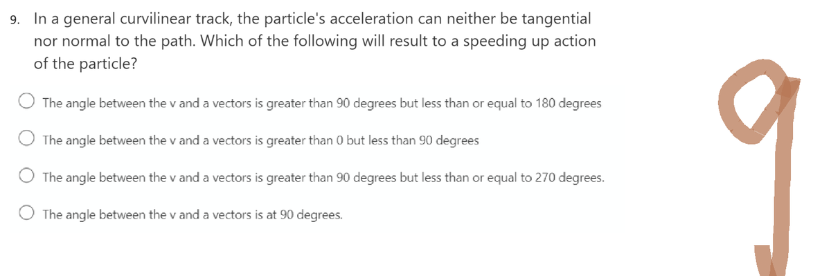 9. In a general curvilinear track, the particle's acceleration can neither be tangential
nor normal to the path. Which of the following will result to a speeding up action
of the particle?
The angle between the v and a vectors is greater than 90 degrees but less than or equal to 180 degrees
The angle between the v and a vectors is greater than 0 but less than 90 degrees
The angle between the v and a vectors is greater than 90 degrees but less than or equal to 270 degrees.
O The angle between the v and a vectors is at 90 degrees.