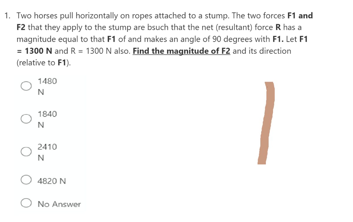 1. Two horses pull horizontally on ropes attached to a stump. The two forces F1 and
F2 that they apply to the stump are bsuch that the net (resultant) force R has a
magnitude equal to that F1 of and makes an angle of 90 degrees with F1. Let F1
= 1300 N and R = 1300 N also. Find the magnitude of F2 and its direction
(relative to F1).
1480
N
1840
N
2410
N
4820 N
No Answer