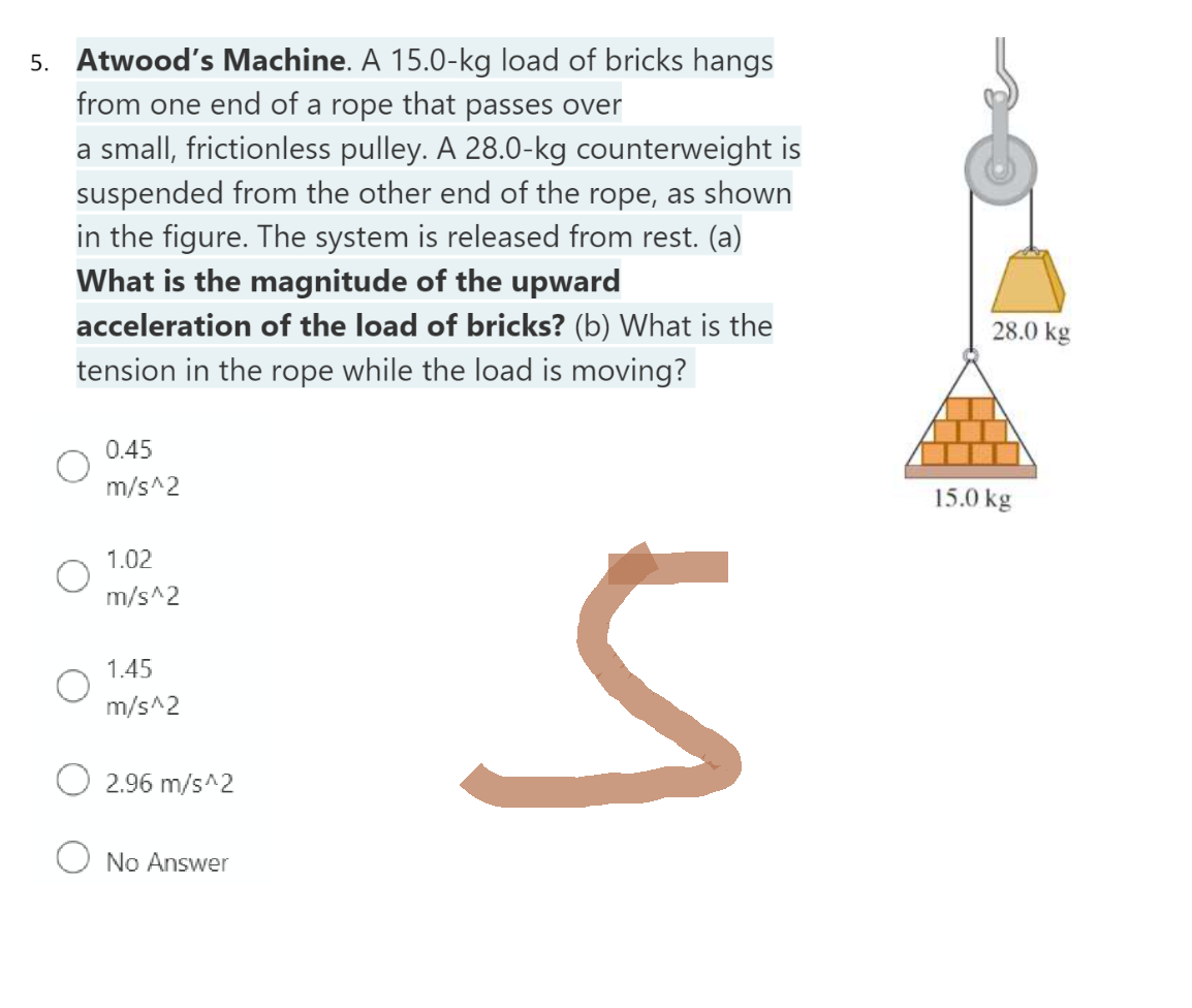 5. Atwood's Machine. A 15.0-kg load of bricks hangs
from one end of a rope that passes over
a small, frictionless pulley. A 28.0-kg counterweight is
suspended from the other end of the rope, as shown
in the figure. The system is released from rest. (a)
What is the magnitude of the upward
acceleration of the load of bricks? (b) What is the
tension in the rope while the load is moving?
0.45
m/s^2
1.02
m/s^2
1.45
m/s^2
2.96 m/s^2
O No Answer
h
28.0 kg
15.0 kg