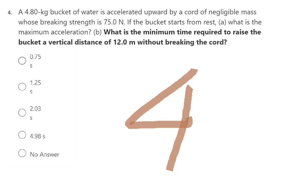 4. A 4.80-kg bucket of water is accelerated upward by a cord of negligible mass
whose breaking strength is 75.0 N. If the bucket starts from rest, (a) what is the
maximum acceleration? (b) What is the minimum time required to raise the
bucket a vertical distance of 12.0 m without breaking the cord?
0.75
S
1.25
S
2.03
S
4.98 S
No Answer