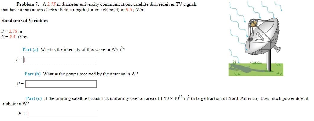 Problem 7: A 2.75 m diameter university communications satellite dish receives TV signals
that have a maximum electric field strength (for one channel) of 9.5 µV/m
Randomized Variables
d= 2.75 m
E= 9.5 μVm
Part (a) What is the intensity of this wave in W/m2?
I=
Part (b) What is the power received by the antenna in W?
P =
Part (c) If the orbiting satellite broadcasts uniformly over an area of 1.50 x 1013 m2 (a large fraction of North America), how much power does it
radiate in W?
P =
