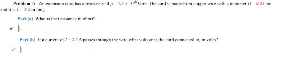 Problem 7: An extension cord has a resistivity of p = 7.5 x 10-8 Q.m. The cord is made from copper wire with a diameter D = 0.45 cm
and it is L = 8.2 m long.
Part (a) What is the resistance in ohms?
R =
Part (b) If a current of I= 2.7 A passes through the wire what voltage is the cord connected to, in volts?
V =
