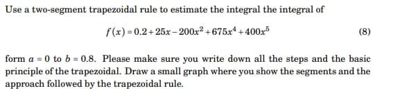 Use a two-segment trapezoidal rule to estimate the integral the integral of
f(x) = 0.2+ 25x – 200x² +675x* + 400x5
(8)
form a = 0 to b = 0.8. Please make sure you write down all the steps and the basic
principle of the trapezoidal. Draw a small graph where you show the segments and the
approach followed by the trapezoidal rule.
