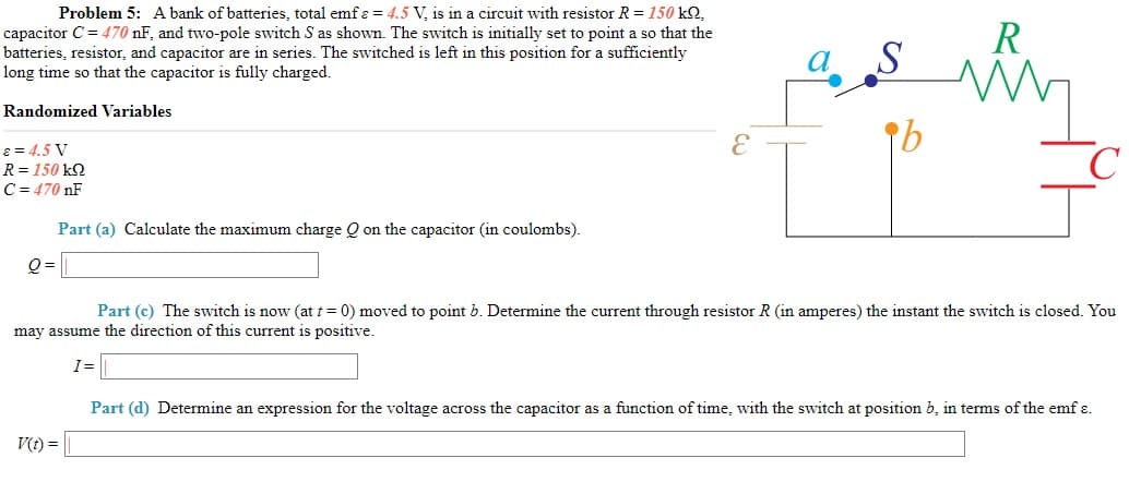 Problem 5: A bank of batteries, total emf ɛ = 4.5 V, is in a circuit with resistor R= 150 kQ,
R
capacitor C = 470 nF, and two-pole switch S as shown. The switch is initially set to point a so that the
batteries, resistor, and capacitor are in series. The switched is left in this position for a sufficiently
long time so that the capacitor is fully charged.
Randomized Variables
8 = 4.5 V
R = 150 kQ
C= 470 nF
Part (a) Calculate the maximum charge Q on the capacitor (in coulombs).
Q =
Part (c) The switch is now (at t = 0) moved to point b. Determine the current through resistor R (in amperes) the instant the switch is closed. You
may assume the direction of this current is positive.
I=
Part (d) Determine an expression for the voltage across the capacitor as a function of time, with the switch at position b, in terms of the emf ɛ.
V(t) =
