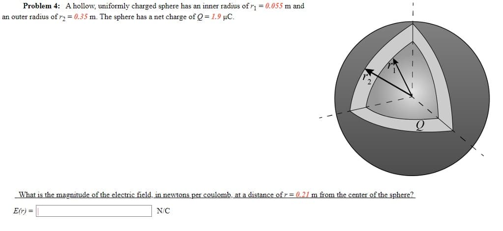 Problem 4: Ahollow, uniformly charged sphere has an inner radius of r1 = 0.055 m and
an outer radius of r, = 0.35 m. The sphere has a net charge of Q = 1.9 µC.
What is the magnitude of the electric field, in newtons per coulomb, at a distance ofr = 0.21 m from the center of the sphere?
E(r) = |
N/C
