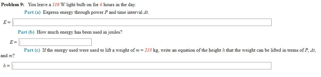 Problem 9: You leave a 110 W light bulb on for 6 hours in the day.
Part (a) Express energy through power P and time interval At.
E =
Part (b) How much energy has been used in joules?
E =
Part (c) If the energy used were used to lift a weight of m = 235 kg, write an equation of the height h that the weight can be lifted in terms of P, At,
and m?
h =

