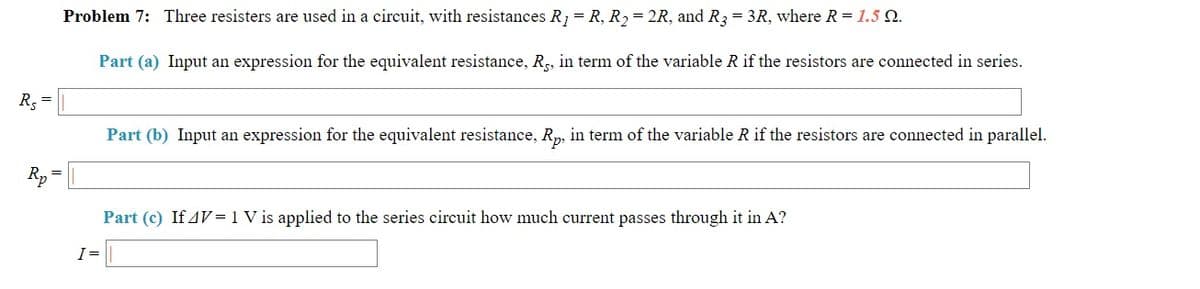 Problem 7: Three resisters are used in a circuit, with resistances R; = R, R2= 2R, and R3 = 3R, where R = 1.5 Q.
Part (a) Input an expression for the equivalent resistance, R, in term of the variable R if the resistors are connected in series.
R. =
Part (b) Input an expression for the equivalent resistance, R,, in term of the variable R if the resistors are connected in parallel.
R,
Part (c) If 4V=1 V is applied to the series circuit how much current passes through it in A?
I=
