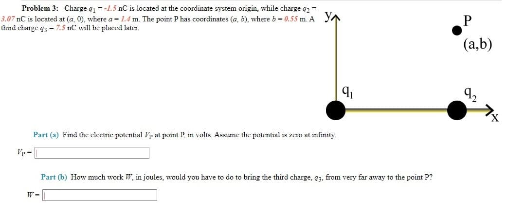 Problem 3: Charge q1 = -1.5 nC is located at the coordinate system origin, while charge q2 =
3.07 nC is located at (a, 0), where a = 1.4 m. The point P has coordinates (a, b), where b = 0.55 m. A YN
third charge q3 = 7.5 nC will be placed later.
(a,b)
92
Part (a) Find the electric potential Vp at point P, in volts. Assume the potential is zero at infinity.
Vp =
Part (b) How much work W, in joules, would you have to do to bring the third charge, q3. from very far away to the point P?
W =
