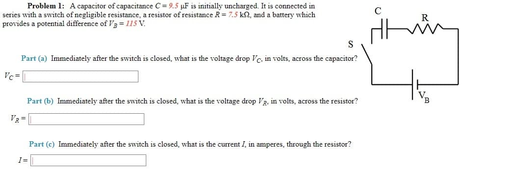 Problem 1: Acapacitor of capacitance C = 9.5 µF is initially uncharged. It is connected in
series with a switch of negligible resistance, a resistor of resistance R = 7.5 k2, and a battery which
provides a potential difference of V3 = 115 V.
S
Part (a) Immediately after the switch is closed, what is the voltage drop Vc, in volts, across the capacitor?
Vc =
Part (b) Immediately after the switch is closed, what is the voltage drop VR, in volts, across the resistor?
VR =
Part (c) Immediately after the switch is closed, what is the current I, in amperes, through the resistor?
I=
