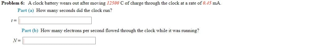 Problem 6: A clock battery wears out after moving 12500 C of charge through the clock at a rate of 0.45 mA.
Part (a) How many seconds did the clock run?
%3D
Part (b) How many electrons per second flowed through the clock while it was running?
N=
