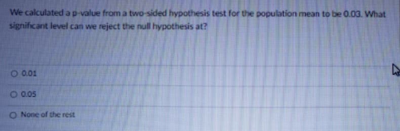 We calculated ap value from a two-sided hypothesis test for the population mean to be 0.03. What
significant level can we reject the null hypothesis at?
O 0.01
O 0.05
O Nome of the rest
