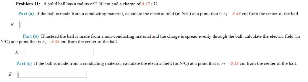 Problem 11: A solid ball has a radius of 2.50 cm and a charge of 4.37 uC.
Part (a) If the ball is made from a conducting material, calculate the electric field (in N/C) at a point that is r1 = 3.33 cm from the center of the ball.
E =
Part (b) If instead the ball is made from a non-conducting material and the charge is spread evenly through the ball, calculate the electric field (in
N/C) at a point that is r, = 3.33 cm from the center of the ball,
E =
Part (c) If the ball is made from a conducting material, calculate the electric field (in N/C) at a point that is r2 = 0.13 cm from the center of the ball.
E =
