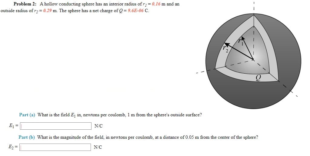 Problem 2: A hollow conducting sphere has an interior radius of r; = 0.16 m and an
outside radius ofr,= 0.29 m. The sphere has a net charge of Q = 9.6E-06 C.
Part (a) What is the field E, in, newtons per coulomb, 1 m from the sphere's outside surface?
E =
N/C
Part (b) What is the magnitude of the field, in newtons per coulomb, at a distance of 0.05 m from the center of the sphere?
E2 =
N/C
