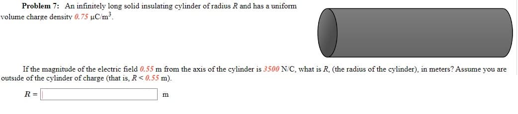 Problem 7: An infinitely long solid insulating cylinder of radius R and has a uniform
volume charge density 0.75 µC/m³.
If the magnitude of the electric field 0.55 m from the axis of the cylinder is 3500 N/C, what is R. (the radius of the cylinder), in meters? Assume you are
outside of the cylinder of charge (that is, R< 0.55 m).
R =

