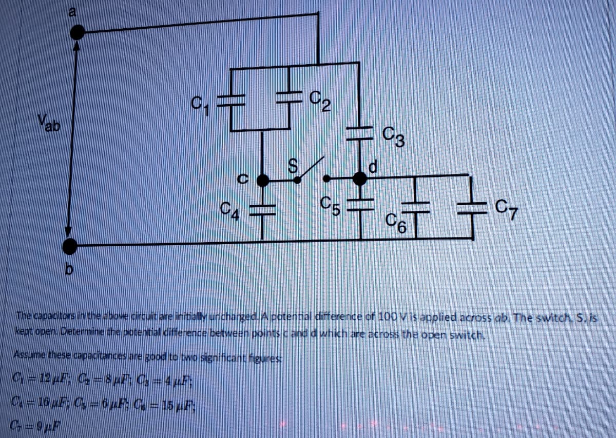 C2
C3
ab
C4
C5
C7
The capacitors in the above orcuit are intallyuncharged. A potential difference of 100 Vis applied across ab. The switch, S, is
kept open. Determine the potential difference between points cand d which are across the open switch.
Assume these capacitances are good to two significant figures:
宁
