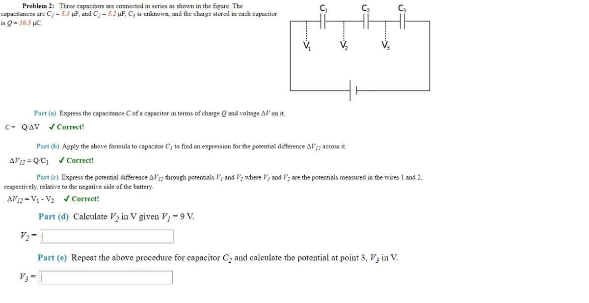 Problem 2: Three capacitors are connected in series as shown in the figure. The
capacitances are C; = 5.3 µF, and C2= 5.2 µF, C3 is unknown, and the charge stored in each capacitor
is Q = 10.5 µC.
Part (a) Express the capacitance C of a capacitor in terms of charge Q and voltage AV on it.
C= Q/AV
/ Correct!
Part (b) Apply the above formula to capacitor C, to find an expression for the potential difference AV2 across it.
AV12 = Q/C1
/ Correct!
Part (c) Express the potential difference AV12 through potentials V; and V2 where V; and V2 are the potentials measured in the wires 1 and 2,
respectively, relative to the negative side of the battery.
AV12 = V1 - V2 v Correct!
Part (d) Calculate V2 in V given V1 =9 V.
V2 =
Part (e) Repeat the above procedure for capacitor C, and calculate the potential at point 3, V3 in V.
V3=
