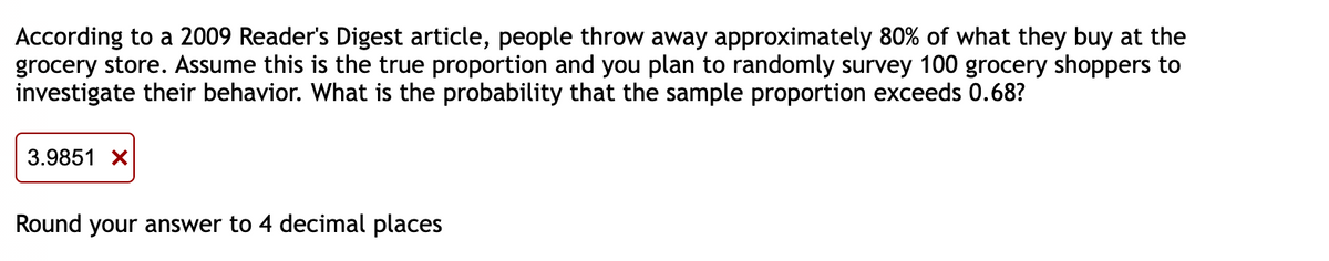 According to a 2009 Reader's Digest article, people throw away approximately 80% of what they buy at the
grocery store. Assume this is the true proportion and you plan to randomly survey 100 grocery shoppers to
investigate their behavior. What is the probability that the sample proportion exceeds 0.68?
3.9851 X
Round your answer to 4 decimal places