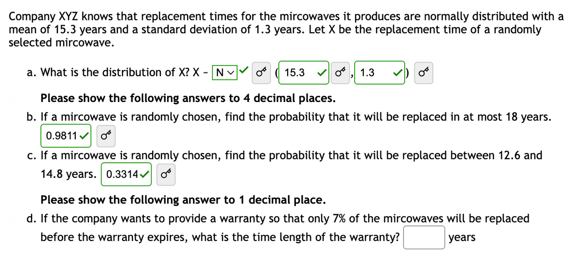Company XYZ knows that replacement times for the mircowaves it produces are normally distributed with a
mean of 15.3 years and a standard deviation of 1.3 years. Let X be the replacement time of a randomly
selected mircowave.
a. What is the distribution of X? X - N
(15.3
Please show the following answers to 4 decimal places.
b. If a mircowave is randomly chosen, find the probability that it will be replaced in at most 18 years.
0.9811 0
OT
1.3
OF
c. If a mircowave is randomly chosen, find the probability that it will be replaced between 12.6 and
14.8 years. 0.3314✔
Please show the following answer to 1 decimal place.
d. If the company wants to provide a warranty so that only 7% of the mircowaves will be replaced
before the warranty expires, what the time length of the warranty?
years