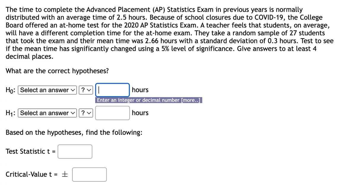 The time to complete the Advanced Placement (AP) Statistics Exam in previous years is normally
distributed with an average time of 2.5 hours. Because of school closures due to COVID-19, the College
Board offered an at-home test for the 2020 AP Statistics Exam. A teacher feels that students, on average,
will have a different completion time for the at-home exam. They take a random sample of 27 students
that took the exam and their mean time was 2.66 hours with a standard deviation of 0.3 hours. Test to see
if the mean time has significantly changed using a 5% level of significance. Give answers to at least 4
decimal places.
What are the correct hypotheses?
Ho: Select an answer ✓
H₁: Select an answer ✓ ? ✓
?
Test Statistic t =
Based on the hypotheses, find the following:
Critical-Value t ±
hours
Enter an integer or decimal number [more..]
hours