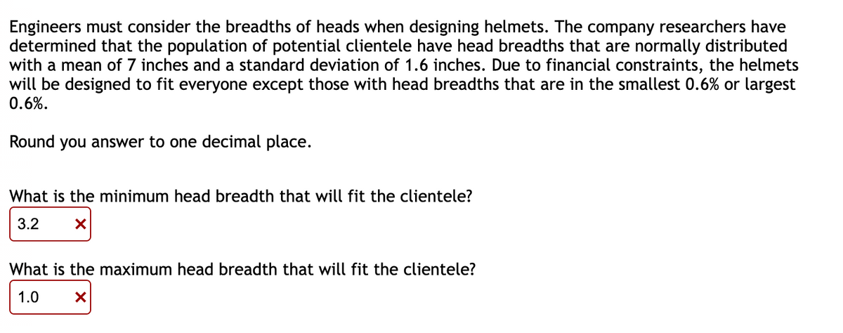 Engineers must consider the breadths of heads when designing helmets. The company researchers have
determined that the population of potential clientele have head breadths that are normally distributed
with a mean of 7 inches and a standard deviation of 1.6 inches. Due to financial constraints, the helmets
will be designed to fit everyone except those with head breadths that are in the smallest 0.6% or largest
0.6%.
Round you answer to one decimal place.
What is the minimum head breadth that will fit the clientele?
3.2
X
What is the maximum head breadth that will fit the clientele?
1.0
X