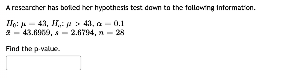 A researcher has boiled her hypothesis test down to the following information.
Ho: μ = 43, Ηα: μ > 43, α = 0.1
x = 43.6959, s = = 2.6794, n = = 28
Find the p-value.