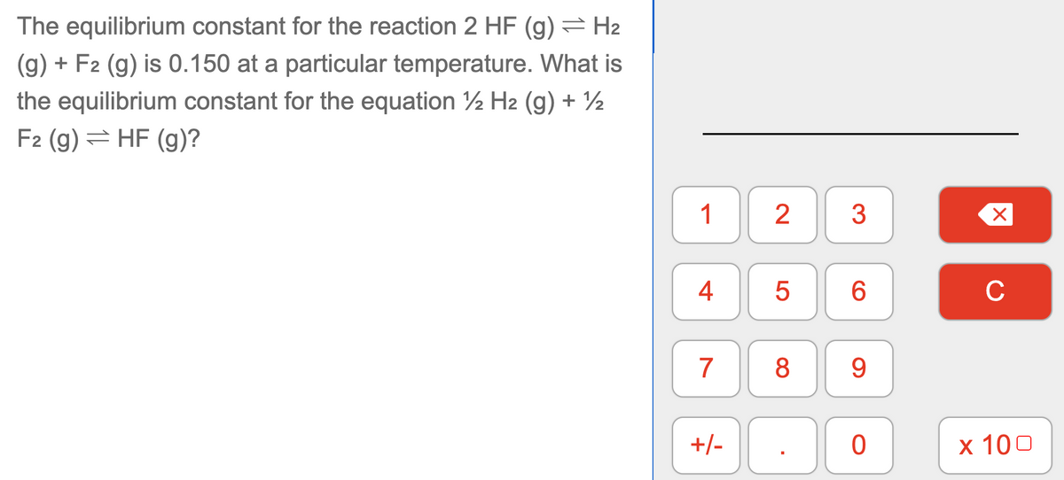 The equilibrium constant for the reaction 2 HF (g) = H2
(g) + F2 (g) is 0.150 at a particular temperature. What is
the equilibrium constant for the equation 2 H2 (g) + ½
F2 (g) = HF (g)?
1
4
6.
C
7
8
9.
+/-
x 100
LO
