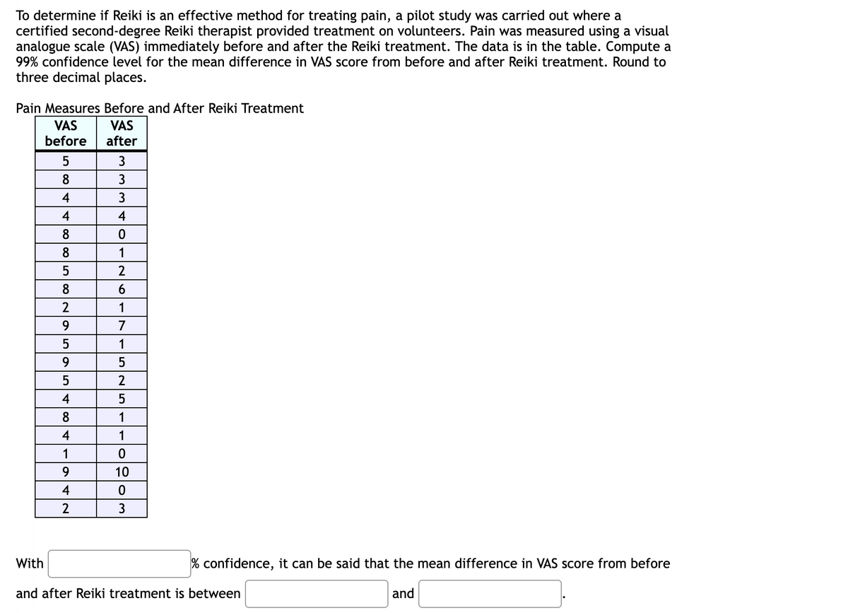 To determine if Reiki is an effective method for treating pain, a pilot study was carried out where a
certified second-degree Reiki therapist provided treatment on volunteers. Pain was measured using a visual
analogue scale (VAS) immediately before and after the Reiki treatment. The data is in the table. Compute a
99% confidence level for the mean difference in VAS score from before and after Reiki treatment. Round to
three decimal places.
Pain Measures Before and After Reiki Treatment
VAS
after
With
VAS
before
5
8
4
4
8
8
5
8
2
9
5
9
5
4
8
4
1
9
4
2
3
3
3
4
0
1
2
6
1
7ISNST
1
5
2
5
1
1
0
10
0
3
% confidence, it can be said that the mean difference in VAS score from before
and
and after Reiki treatment is between