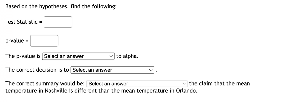 Based on the hypotheses, find the following:
Test Statistic =
p-value =
✓to alpha.
The p-value is Select an answer
The correct decision is to Select an answer
the claim that the mean
The correct summary would be: Select an answer
temperature in Nashville is different than the mean temperature in Orlando.